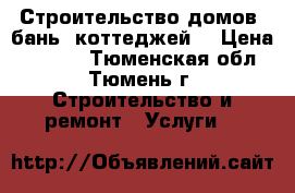 Строительство домов, бань, коттеджей. › Цена ­ 2 000 - Тюменская обл., Тюмень г. Строительство и ремонт » Услуги   